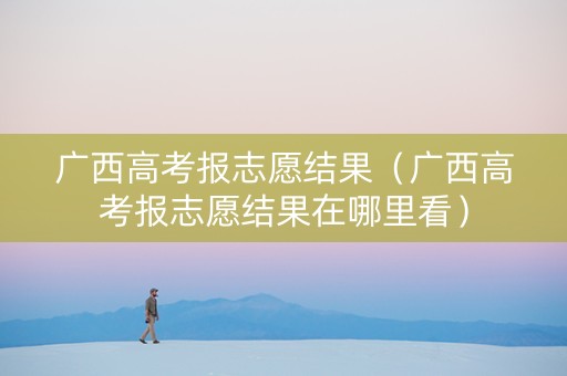广西高考报志愿结果（广西高考报志愿结果在哪里看）