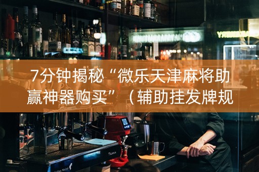 7分钟揭秘“微乐天津麻将助赢神器购买”（辅助挂发牌规律)