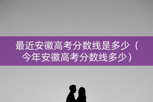 最近安徽高考分数线是多少（今年安徽高考分数线多少）