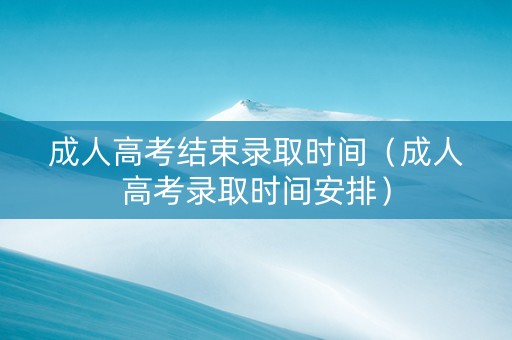 成人高考结束录取时间（成人高考录取时间安排）
