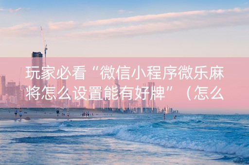 玩家必看“微信小程序微乐麻将怎么设置能有好牌”（怎么能得到好牌)