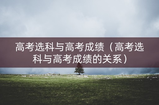 高考选科与高考成绩（高考选科与高考成绩的关系）