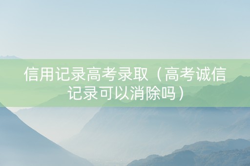 信用记录高考录取（高考诚信记录可以消除吗）