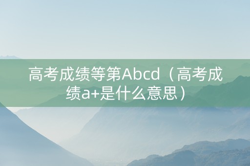 高考成绩等第Abcd（高考成绩a+是什么意思）