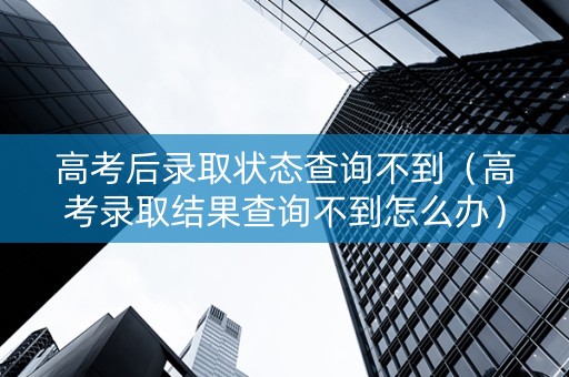 高考后录取状态查询不到（高考录取结果查询不到怎么办）