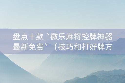 盘点十款“微乐麻将控牌神器最新免费”（技巧和打好牌方法)