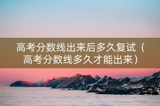 高考分数线出来后多久复试（高考分数线多久才能出来）
