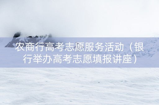 农商行高考志愿服务活动（银行举办高考志愿填报讲座）