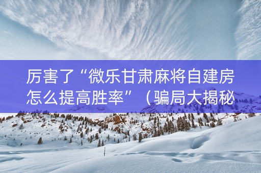 厉害了“微乐甘肃麻将自建房怎么提高胜率”（骗局大揭秘)