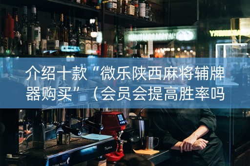 介绍十款“微乐陕西麻将辅牌器购买”（会员会提高胜率吗)