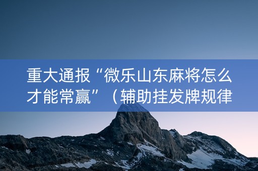 重大通报“微乐山东麻将怎么才能常赢”（辅助挂发牌规律)