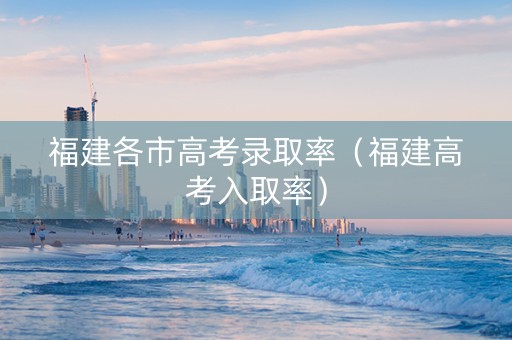 福建各市高考录取率（福建高考入取率）