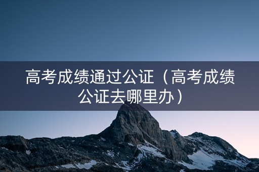 高考成绩通过公证（高考成绩公证去哪里办）