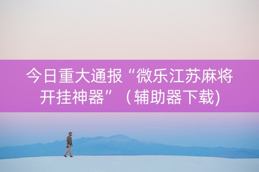 今日重大通报“微乐江苏麻将开挂神器”（辅助器下载)