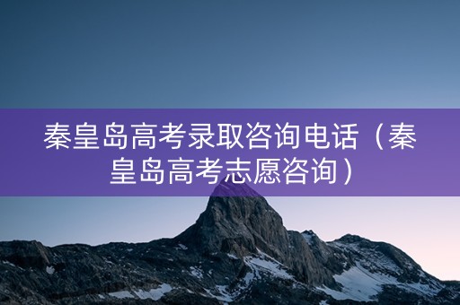 秦皇岛高考录取咨询电话（秦皇岛高考志愿咨询）