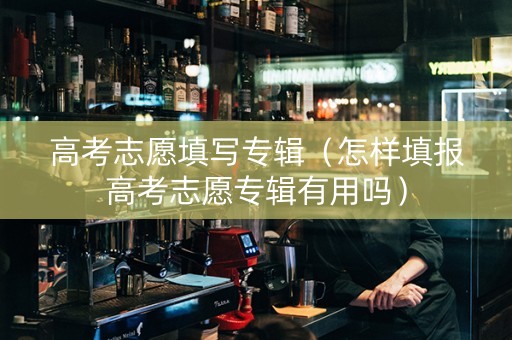 高考志愿填写专辑（怎样填报高考志愿专辑有用吗）