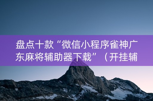 盘点十款“微信小程序雀神广东麻将辅助器下载”（开挂辅助器脚本)