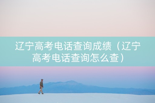 辽宁高考电话查询成绩（辽宁高考电话查询怎么查）