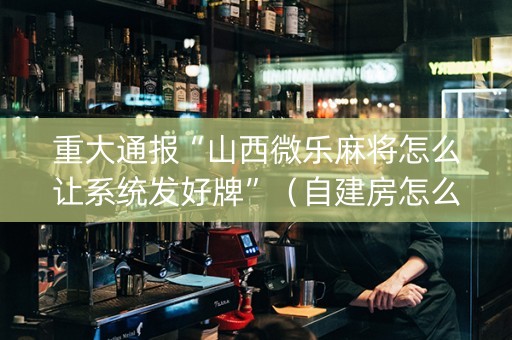 重大通报“山西微乐麻将怎么让系统发好牌”（自建房怎么拿好牌)