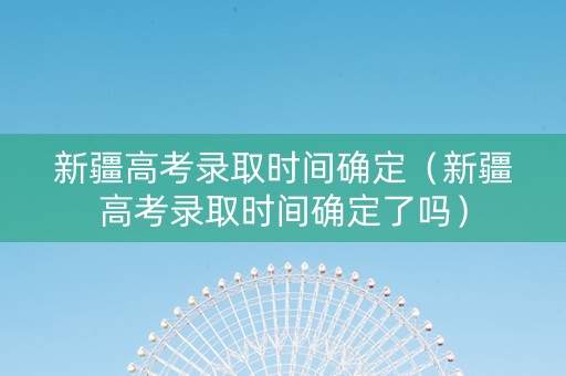 新疆高考录取时间确定（新疆高考录取时间确定了吗）