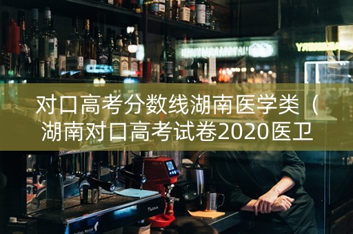 对口高考分数线湖南医学类（湖南对口高考试卷2020医卫）