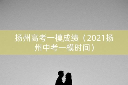 扬州高考一模成绩（2021扬州中考一模时间）