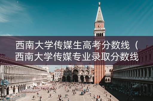 西南大学传媒生高考分数线（西南大学传媒专业录取分数线）