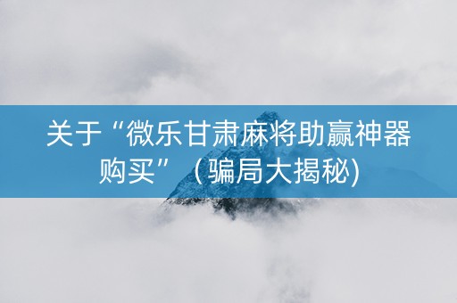 关于“微乐甘肃麻将助赢神器购买”（骗局大揭秘)
