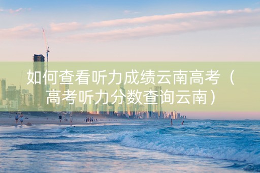 如何查看听力成绩云南高考（高考听力分数查询云南）