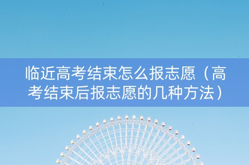临近高考结束怎么报志愿（高考结束后报志愿的几种方法）