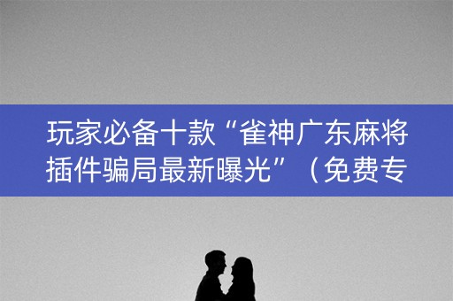 玩家必备十款“雀神广东麻将插件骗局最新曝光”（免费专用神器)