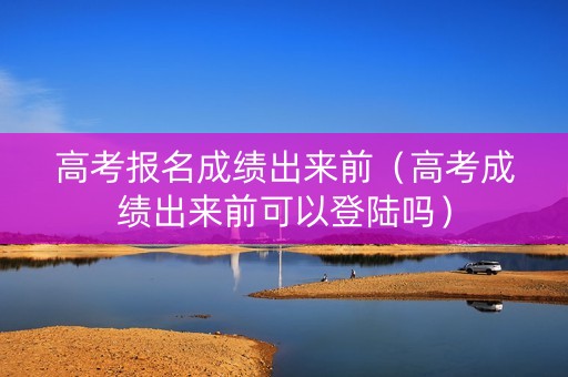 高考报名成绩出来前（高考成绩出来前可以登陆吗）