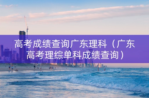 高考成绩查询广东理科（广东高考理综单科成绩查询）