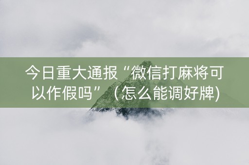 今日重大通报“微信打麻将可以作假吗”（怎么能调好牌)
