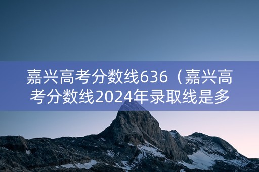 嘉兴高考分数线636（嘉兴高考分数线2024年录取线是多少）