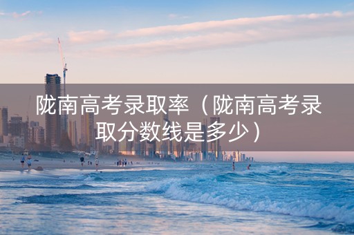 陇南高考录取率（陇南高考录取分数线是多少）