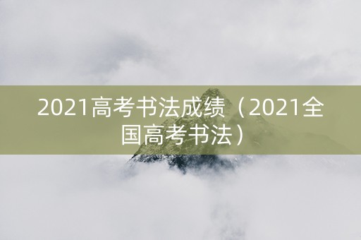 2021高考书法成绩（2021全国高考书法）