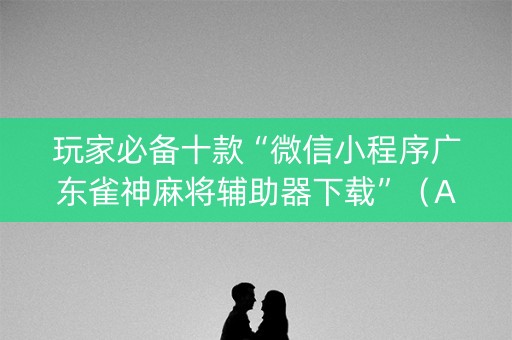 玩家必备十款“微信小程序广东雀神麻将辅助器下载”（AI辅助胡牌规则)