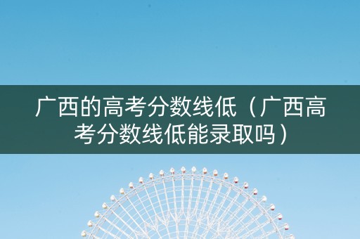 广西的高考分数线低（广西高考分数线低能录取吗）