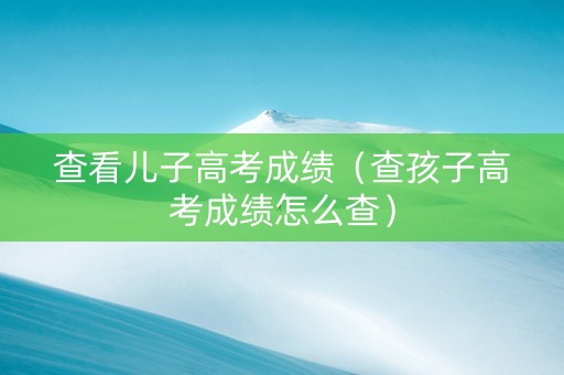 查看儿子高考成绩（查孩子高考成绩怎么查）