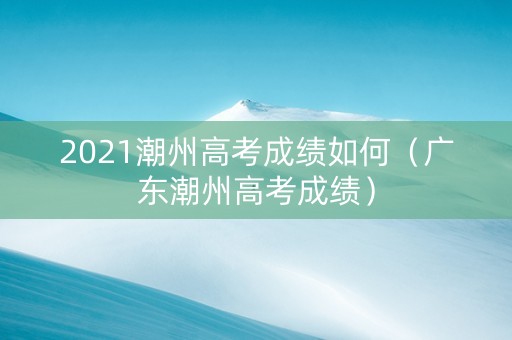 2021潮州高考成绩如何（广东潮州高考成绩）