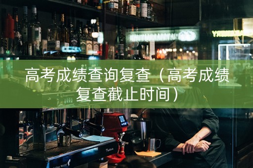 高考成绩查询复查（高考成绩复查截止时间）