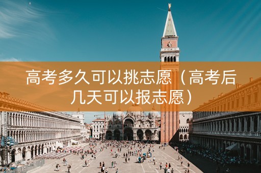高考多久可以挑志愿（高考后几天可以报志愿）
