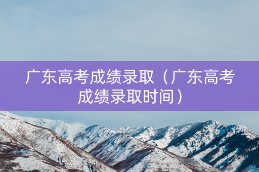 广东高考成绩录取（广东高考成绩录取时间）