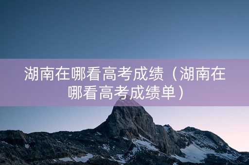 湖南在哪看高考成绩（湖南在哪看高考成绩单）
