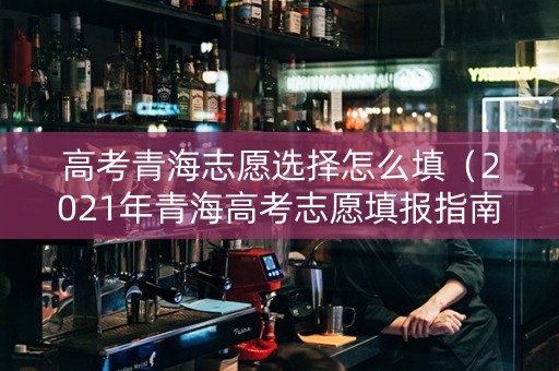 高考青海志愿选择怎么填（2021年青海高考志愿填报指南）