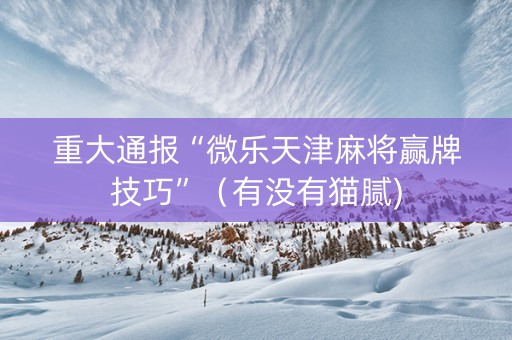 重大通报“微乐天津麻将赢牌技巧”（有没有猫腻)
