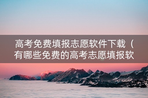 高考免费填报志愿软件下载（有哪些免费的高考志愿填报软件）
