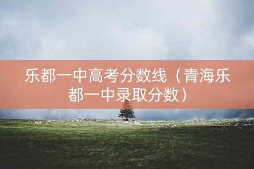 乐都一中高考分数线（青海乐都一中录取分数）