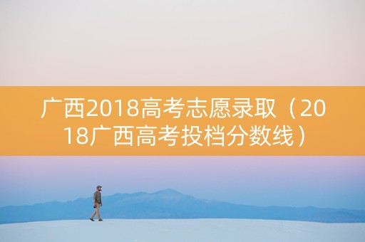广西2018高考志愿录取（2018广西高考投档分数线）